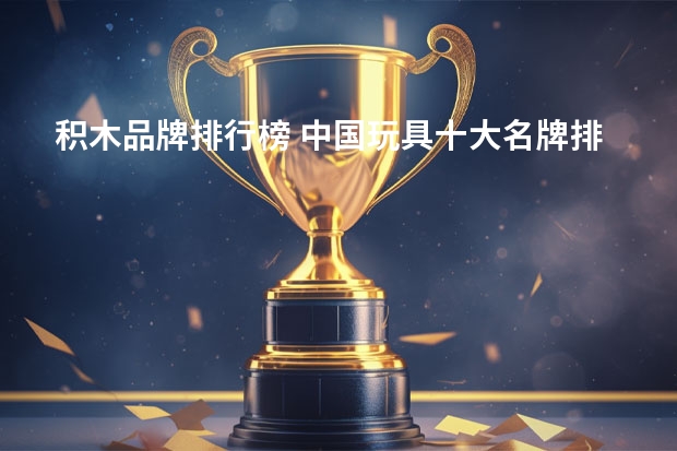 积木品牌排行榜 中国玩具十大名牌排名