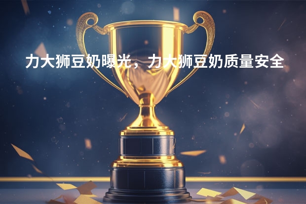 力大狮豆奶曝光，力大狮豆奶质量安全吗