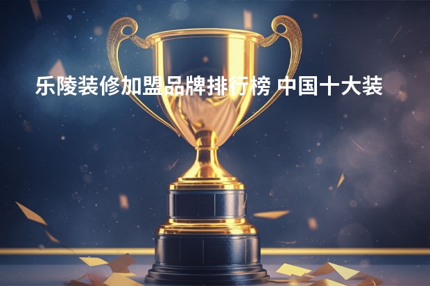 乐陵装修加盟品牌排行榜 中国十大装修公司品牌