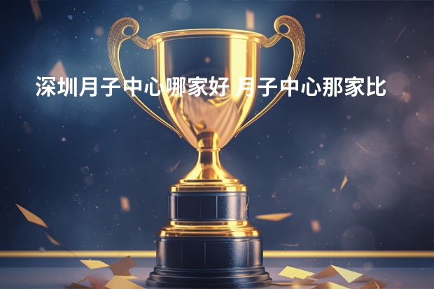 深圳月子中心哪家好 月子中心那家比较好？