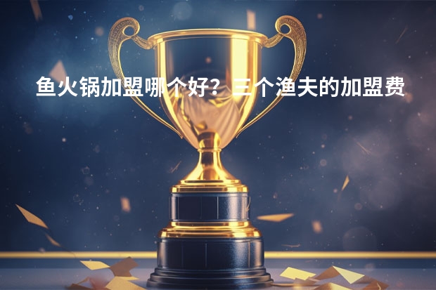 鱼火锅加盟哪个好？三个渔夫的加盟费用是多少？
