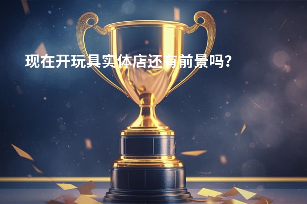 现在开玩具实体店还有前景吗？